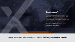 Quem somos?
A imobiliária digital que mais cresce no mundo,
com quase 50 mil corretores associados. Uma
empresa do mercado imobiliário, que possui
como pilares a tecnologia e educação, com tudo
alocado em nuvem.
Nascemos em 2009, 100% digitais/virtuais e
continuamos dessa forma!
Somos obcecados pelo sucesso das nossas pessoas, corretores e brokers.
 