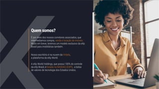 Quem somos?
É por meio dos nossos corretores associados, que
intermediamos compra, venda e locação de imóveis.
Muito em breve, teremos um modelo exclusivo da eXp
Brasil para imobiliárias também.
Nosso escritório é na nuvem da Virbela,
a plataforma da eXp World.
A eXp World Holdings, que possui 100% do controle
da eXp Brasil, é listada na NASDAQ (EXPI), a bolsa
de valores de tecnologia dos Estados Unidos.
 