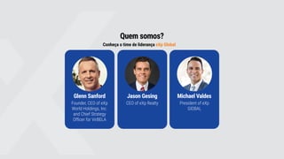 Quem somos?
Conheça o time de liderança eXp Global
Glenn Sanford
Founder, CEO of eXp
World Holdings, Inc.
and Chief Strategy
Officer for VirBELA
Jason Gesing
CEO of eXp Realty
Michael Valdes
President of eXp
GlOBAL
 