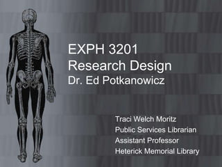 EXPH 3201
Research Design
Dr. Ed Potkanowicz
Traci Welch Moritz
Public Services Librarian
Assistant Professor
Heterick Memorial Library
 