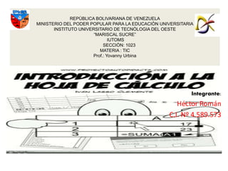 Integrante:
Héctor Román
C.I. Nº 4.589.573
REPÙBLICA BOLIVARIANA DE VENEZUELA
MINISTERIO DEL PODER POPULAR PARA LA EDUCACIÒN UNIVERSITARIA
INSTITUTO UNIVERSITARIO DE TECNÒLOGIA DEL OESTE
“MARISCAL SUCRE”
IUTOMS
SECCIÒN: 1023
MATERIA : TIC
Prof.: Yovanny Urbina
 