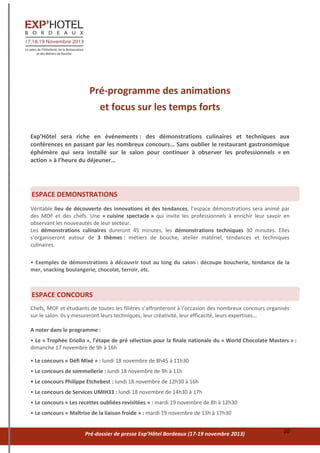 Pré-dossier de presse Exp’Hôtel Bordeaux (17-19 novembre 2013) 10
Pré-programme des animations
et focus sur les temps forts
Exp’Hôtel sera riche en événements : des démonstrations culinaires et techniques aux
conférences en passant par les nombreux concours… Sans oublier le restaurant gastronomique
éphémère qui sera installé sur le salon pour continuer à observer les professionnels « en
action » à l’heure du déjeuner…
Véritable lieu de découverte des innovations et des tendances, l’espace démonstrations sera animé par
des MOF et des chefs. Une « cuisine spectacle » qui invite les professionnels à enrichir leur savoir en
observant les nouveautés de leur secteur.
Les démonstrations culinaires dureront 45 minutes, les démonstrations techniques 30 minutes. Elles
s’organiseront autour de 3 thèmes : métiers de bouche, atelier matériel, tendances et techniques
culinaires.
• Exemples de démonstrations à découvrir tout au long du salon : découpe boucherie, tendance de la
mer, snacking boulangerie, chocolat, terroir, etc.
Chefs, MOF et étudiants de toutes les filières s’affronteront à l’occasion des nombreux concours organisés
sur le salon. Ils y mesureront leurs techniques, leur créativité, leur efficacité, leurs expertises…
A noter dans le programme :
• Le « Trophée Criollo », l’étape de pré sélection pour la finale nationale du « World Chocolate Masters » :
dimanche 17 novembre de 9h à 16h
• Le concours « Défi Mixé » : lundi 18 novembre de 8h45 à 11h30
• Le concours de sommellerie : lundi 18 novembre de 9h à 11h
• Le concours Philippe Etchebest : lundi 18 novembre de 12h30 à 16h
• Le concours de Services UMIH33 : lundi 18 novembre de 14h30 à 17h
• Le concours « Les recettes oubliées revisitées » : mardi 19 novembre de 8h à 12h30
• Le concours « Maîtrise de la liaison froide » : mardi 19 novembre de 13h à 17h30
EESPACE DEMONSTRATIONS
EESPACE CONCOURS
 