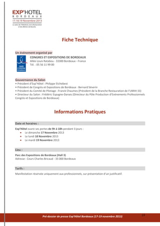 Pré-dossier de presse Exp’Hôtel Bordeaux (17-19 novembre 2013) 13
Fiche Technique
Un événement organisé par
CONGRES ET EXPOSITIONS DE BORDEAUX
Allée Louis Ratabou - 33300 Bordeaux - France
Tél. : 05 56 11 99 00
Gouvernance du Salon
• Président d’Exp’Hôtel : Philippe Etchebest
• Président de Congrès et Expositions de Bordeaux : Bernard Séverin
• Président du Comité de Pilotage : Franck Chaumes (Président de la Branche Restauration de l’UMIH 33)
• Directeur du Salon : Frédéric Espugne-Darses (Directeur du Pôle Production d’Evénements Professionnels
Congrès et Expositions de Bordeaux)
Informations Pratiques
Date et horaires :
Exp’Hôtel ouvre ses portes de 9h à 18h pendant 3 jours :
 Le dimanche 17 Novembre 2013
 Le lundi 18 Novembre 2013
 Le mardi 19 Novembre 2013
Lieu :
Parc des Expositions de Bordeaux (Hall 3)
Adresse : Cours Charles Bricaud - 33 000 Bordeaux
Tarifs :
Manifestation réservée uniquement aux professionnels, sur présentation d’un justificatif.
 