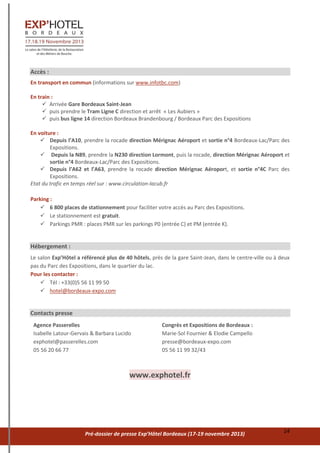 Pré-dossier de presse Exp’Hôtel Bordeaux (17-19 novembre 2013) 14
Accès :
En transport en commun (informations sur www.infotbc.com)
En train :
 Arrivée Gare Bordeaux Saint-Jean
 puis prendre le Tram Ligne C direction et arrêt « Les Aubiers »
 puis bus ligne 14 direction Bordeaux Brandenbourg / Bordeaux Parc des Expositions
En voiture :
 Depuis l’A10, prendre la rocade direction Mérignac Aéroport et sortie n°4 Bordeaux-Lac/Parc des
Expositions.
 Depuis la N89, prendre la N230 direction Lormont, puis la rocade, direction Mérignac Aéroport et
sortie n°4 Bordeaux-Lac/Parc des Expositions.
 Depuis l’A62 et l’A63, prendre la rocade direction Mérignac Aéroport, et sortie n°4C Parc des
Expositions.
Etat du trafic en temps réel sur : www.circulation-lacub.fr
Parking :
 6 800 places de stationnement pour faciliter votre accès au Parc des Expositions.
 Le stationnement est gratuit.
 Parkings PMR : places PMR sur les parkings P0 (entrée C) et PM (entrée K).
Hébergement :
Le salon Exp’Hôtel a référencé plus de 40 hôtels, près de la gare Saint-Jean, dans le centre-ville ou à deux
pas du Parc des Expositions, dans le quartier du lac.
Pour les contacter :
 Tél : +33(0)5 56 11 99 50
 hotel@bordeaux-expo.com
Contacts presse
Agence Passerelles
Isabelle Latour-Gervais & Barbara Lucido
exphotel@passerelles.com
05 56 20 66 77
Congrès et Expositions de Bordeaux :
Marie-Sol Fournier & Elodie Campello
presse@bordeaux-expo.com
05 56 11 99 32/43
www.exphotel.fr
 