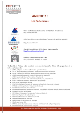 Pré-dossier de presse Exp’Hôtel Bordeaux (17-19 novembre 2013) 17
ANNEXE 2 :
Les Partenaires
Union des Métiers et des Industries de l’Hôtellerie de la Gironde
http://www.umih33.fr
Union des métiers et des Industries de l’Hôtellerie de la Région Aquitaine
http://www.umihra.fr/
Chambre des Métiers et de l’Artisanat- Région Aquitaine
http://www.artisanat-aquitaine.fr
Bordeaux Ecole Supérieure de la Table
http://formations.bordeaux.cci.fr/best
Un Comité de Pilotage a été constitué pour associer toutes les filières à la préparation de ce
Salon professionnel :
 AAPRA (L'Agence Aquitaine de Promotion Agroalimentaire)
 ACCOT (Association des Cuisiniers de Collectivités Territoriales de Gironde)
 AGORES (Association Nationale des directeurs de la restauration collective)
 ARBIO Aquitaine (Association Interprofessionnelle Bio Régionale)
 ARDIA Aquitaine (Industrie Alimentaires d’Aquitaine)
 CCC France : association de la restauration collective en gestion directe
 CCIB (Chambre de Commerce et d’Industrie de Bordeaux)
 CCIB - Ecole supérieure de la table
 CFBCT (Confédération française de la boucherie, boucherie charcuterie, traiteurs)
 CIVB (Conseil Interprofessionnel du Vin de Bordeaux)
 Confédération nationale de la pâtisserie
 Confédération nationale des artisans pâtissiers, chocolatiers, confiseurs, glaciers, traiteurs de France
 Office de Tourisme de Bordeaux
 FAFIH (Fond d'Assurance Formation de l'Industrie Hôtelière)
 Fédération Aquitaine de la Boulangerie
 Fédération Autonome des Métiers Gourmands
 Fédération Nationale de l'Epicerie
 Lycée Hôtelier et de Tourisme de Gascogne
 Pôle Emploi Pessac (33)
 UMIHRA (Union des métiers et des industries de l'hôtellerie de la Région Aquitaine)
 Union nationale de la poissonnerie française
 