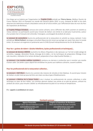 Pré-dossier de presse Exp’Hôtel Bordeaux (17-19 novembre 2013) 4
Une étape qui se traduira par l’organisation du Trophée Criollo présidé par Thierry Bamas, Meilleur Ouvrier de
France Pâtissier 2011 et Champion du monde des desserts glacés 2010. Le jury, composé de MOF et de chefs
observera les talentueux artisans chocolatiers venus de la France entière, qui s’affronteront dans les murs du Parc
des Expositions de Bordeaux.
Le Trophée Philippe Etchebest, concours de cuisine culinaire, verra s’affronter des chefs cuisiniers en activité au
niveau national. Les participants auront pour mission de réaliser une entrée et un plat pour 6 personnes, autour
d’un produit cher à l’estuaire de la Gironde, l’esturgeon, accompagné de produits de saison.
Le concours de sommellerie réunira les professionnels de la restauration en activité au niveau national. Il sera
présidé par Michel Rolland, œnologue-consultant libournais de renom qui partage son savoir-faire dans le monde
entier. Ce concours est organisé en partenariat avec le CIVB (Conseil Interprofessionnel du Vin de Bordeaux).
Pour les « graines de talent » (écoles hôtelières, lycées professionnels et techniques)…
Le concours de Services UMIH33 soumettra les élèves d’Aquitaine à des épreuves sur l’art de la table (pliage de
serviettes, nappage, décoration florale, dressage de la table…) et les techniques de préparation (filetage d’une
sole meunière, réalisation d’un tartare de bœuf, préparation d’une crêpe Suzette flambée…).
Le concours « Les recettes oubliées revisitées » amènera ces derniers à rechercher puis à revisiter une recette
d’antan salée. Cet atelier a pour objectif de sensibiliser les jeunes aux traditions culinaires, souvent oubliées.
Pour les professionnels de la restauration collective…
Le concours « Défi Mixé » réunira les cuisiniers des maisons de retraites et des hôpitaux. Ils auront pour mission
de réaliser un plat mixé qui pourrait être servi dans ces deux types d’établissements.
Le concours « Maîtrise de la liaison froide » vise à évaluer les professionnels de cuisines collectives à cette
technique au cœur de leur métier. Les cuisiniers devront réaliser une entrée et un plat de poisson, utilisant les
produits de saison, pour ensuite s’atteler au refroidissement du plat et à sa remise en température.
P.J : appels à candidature en cours
Contacts presse :
Agence Passerelles
Isabelle Latour-Gervais & Barbara Lucido
exphotel@passerelles.com
05 56 20 66 77
Congrès et Expositions de Bordeaux :
Marie-Sol Fournier & Elodie Campello
presse@bordeaux-expo.com
05 56 11 99 32/43
 