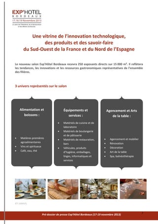 Pré-dossier de presse Exp’Hôtel Bordeaux (17-19 novembre 2013) 7
Une vitrine de l’innovation technologique,
des produits et des savoir-faire
du Sud-Ouest de la France et du Nord de l’Espagne
Le nouveau salon Exp’Hôtel Bordeaux recevra 250 exposants directs sur 15 000 m². Il reflètera
les tendances, les innovations et les ressources gastronomiques représentatives de l’ensemble
des filières.
3 univers représentés sur le salon
©T.SAMUEL
Alimentation et
boissons :
 Matières premières
agroalimentaires
 Vins et spiritueux
 Café, eau, thé
Équipements et
services :
 Matériels de cuisine et de
laboratoire
 Matériels de boulangerie
et de pâtisserie
 Matériels de restauration,
bars
 Véhicules, produits
d’hygiène, emballages,
linges, informatiques et
services
Agencement et Arts
de la table :
 Agencement et mobilier
 Rénovation
 Décoration
 Art de la table
 Spa, balnéothérapie
 