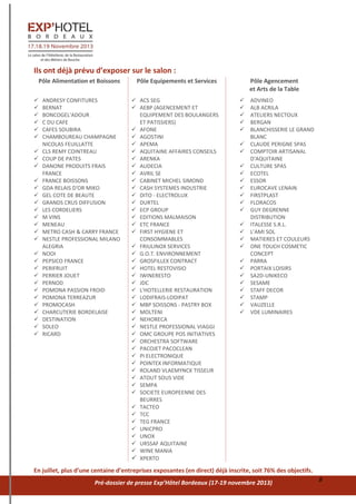 Pré-dossier de presse Exp’Hôtel Bordeaux (17-19 novembre 2013) 8
Ils ont déjà prévu d’exposer sur le salon :
Pôle Alimentation et Boissons
 ANDRESY CONFITURES
 BERNAT
 BONCOGEL'ADOUR
 C DU CAFE
 CAFES SOUBIRA
 CHAMBOUREAU CHAMPAGNE
NICOLAS FEUILLATTE
 CLS REMY COINTREAU
 COUP DE PATES
 DANONE PRODUITS FRAIS
FRANCE
 FRANCE BOISSONS
 GDA RELAIS D'OR MIKO
 GEL COTE DE BEAUTE
 GRANDS CRUS DIFFUSION
 LES CORDELIERS
 M VINS
 MENEAU
 METRO CASH & CARRY FRANCE
 NESTLE PROFESSIONAL MILANO
ALEGRIA
 NOOI
 PEPSICO FRANCE
 PERIFRUIT
 PERRIER JOUET
 PERNOD
 POMONA PASSION FROID
 POMONA TERREAZUR
 PROMOCASH
 CHARCUTERIE BORDELAISE
 DESTINATION
 SOLEO
 RICARD
Pôle Equipements et Services
 ACS SEG
 AEBP (AGENCEMENT ET
EQUIPEMENT DES BOULANGERS
ET PATISSIERS)
 AFONE
 AGOSTINI
 APEMA
 AQUITAINE AFFAIRES CONSEILS
 ARENKA
 AUDECIA
 AVRIL SE
 CABINET MICHEL SIMOND
 CASH SYSTEMES INDUSTRIE
 DITO - ELECTROLUX
 DURTEL
 ECP GROUP
 EDITIONS MALMAISON
 ETC FRANCE
 FIRST HYGIENE ET
CONSOMMABLES
 FRIULINOX SERVICES
 G.O.T. ENVIRONNEMENT
 GROSFILLEX CONTRACT
 HOTEL RESTOVISIO
 IWINERESTO
 JDC
 L'HOTELLERIE RESTAURATION
 LODIFRAIS-LODIPAT
 MBP SOISSONS - PASTRY BOX
 MOLTENI
 NEHORECA
 NESTLE PROFESSIONAL VIAGGI
 OMC GROUPE POS INITIATIVES
 ORCHESTRA SOFTWARE
 PACOJET PACOCLEAN
 PI ELECTRONIQUE
 POINTEX INFORMATIQUE
 ROLAND VLAEMYNCK TISSEUR
 ATOUT SOUS VIDE
 SEMPA
 SOCIETE EUROPEENNE DES
BEURRES
 TACTEO
 TCC
 TEG FRANCE
 UNICPRO
 UNOX
 URSSAF AQUITAINE
 WINE MANIA
 XPERTO
Pôle Agencement
et Arts de la Table
 ADVINEO
 ALB ACRILA
 ATELIERS NECTOUX
 BERGAN
 BLANCHISSERIE LE GRAND
BLANC
 CLAUDE PERIGNE SPAS
 COMPTOIR ARTISANAL
D'AQUITAINE
 CULTURE SPAS
 ECOTEL
 ESSOR
 EUROCAVE LENAIN
 FIRSTPLAST
 FLORACOS
 GUY DEGRENNE
DISTRIBUTION
 ITALESSE S.R.L.
 L’AMI SOL
 MATIERES ET COULEURS
 ONE TOUCH COSMETIC
CONCEPT
 PARRA
 PORTAIX LOISIRS
 SA2D-UNIKECO
 SESAME
 STAFF DECOR
 STAMP
 VAUZELLE
 VDE LUMINAIRES
En juillet, plus d’une centaine d’entreprises exposantes (en direct) déjà inscrite, soit 76% des objectifs.
 