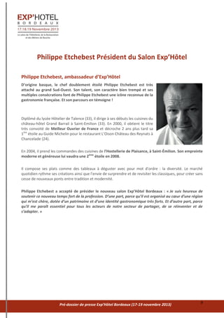 Pré-dossier de presse Exp’Hôtel Bordeaux (17-19 novembre 2013) 9
Philippe Etchebest Président du Salon Exp’Hôtel
Philippe Etchebest, ambassadeur d’Exp’Hôtel
D’origine basque, le chef doublement étoilé Philippe Etchebest est très
attaché au grand Sud-Ouest. Son talent, son caractère bien trempé et ses
multiples consécrations font de Philippe Etchebest une icône reconnue de la
gastronomie française. Et son parcours en témoigne !
Diplômé du lycée Hôtelier de Talence (33), il dirige à ses débuts les cuisines du
château-hôtel Grand Barrail à Saint-Emilion (33). En 2000, il obtient le titre
très convoité de Meilleur Ouvrier de France et décroche 2 ans plus tard sa
1ère
étoile au Guide Michelin pour le restaurant L’Oison Château des Reynats à
Chancelade (24).
En 2004, il prend les commandes des cuisines de l’Hostellerie de Plaisance, à Saint-Émilion. Son empreinte
moderne et généreuse lui vaudra une 2ème
étoile en 2008.
Il compose ses plats comme des tableaux à déguster avec pour mot d’ordre : la diversité. Le marché
quotidien rythme ses créations ainsi que l’envie de surprendre et de revisiter les classiques, pour créer sans
cesse de nouveaux ponts entre tradition et modernité.
Philippe Etchebest a accepté de présider le nouveau salon Exp’Hôtel Bordeaux : « Je suis heureux de
soutenir ce nouveau temps fort de la profession. D’une part, parce qu’il est organisé au cœur d’une région
qui m’est chère, dotée d’un patrimoine et d’une identité gastronomique très forts. Et d’autre part, parce
qu’il me paraît essentiel pour tous les acteurs de notre secteur de partager, de se réinventer et de
s’adapter. »
 