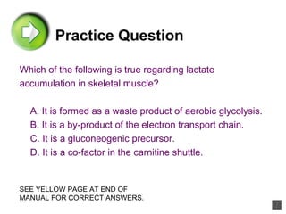 Practice Question Which of the following is true regarding lactate accumulation in skeletal muscle? A. It is formed as a waste product of aerobic glycolysis. B. It is a by-product of the electron transport chain. C. It is a gluconeogenic precursor. D. It is a co-factor in the carnitine shuttle. SEE YELLOW PAGE AT END OF MANUAL FOR CORRECT ANSWERS. 