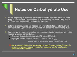 Notes on Carbohydrate Use At the beginning of exercise, carbs are used at a high rate since fat can’t keep up with early ATP production. Carbs are very valuable…they make ATP fast and facilitate higher intensity exercise Later in exercise, carbs are needed (at pyruvate) to foster fat movement through Krebs Cycle which is why carbs are called the “rate limiting” fuel. In moderate endurance exercise, performance directly correlates with initial muscle glycogen concentration.  Glycogen depleted subjects cycled 57 min at 70% VO 2max Glycogen loaded subjects cycled 114 min at 70% VO 2max   Classic study by Bergstrom et al Acta Physiol Scand 1967.     Many athletes train hard all week long, aren’t eating enough carbs in general or during recovery, and then compete on the weekends.  Major education point! 