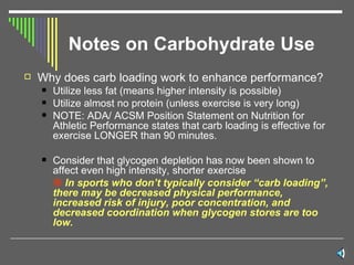 Notes on Carbohydrate Use Why does carb loading work to enhance performance?  Utilize less fat (means higher intensity is possible) Utilize almost no protein (unless exercise is very long) NOTE: ADA/ ACSM Position Statement on Nutrition for Athletic Performance states that carb loading is effective for exercise LONGER than 90 minutes. Consider that glycogen depletion has now been shown to affect even high intensity, shorter exercise    In sports who don’t typically consider “carb loading”, there may be decreased physical performance, increased risk of injury, poor concentration, and decreased coordination when glycogen stores are too low. 