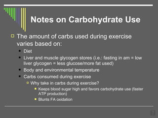 Notes on Carbohydrate Use The amount of carbs used during exercise varies based on: Diet Liver and muscle glycogen stores (i.e.: fasting in am = low liver glycogen = less glucose/more fat used) Body and environmental temperature Carbs consumed during exercise Why take in carbs during exercise? Keeps blood sugar high and favors carbohydrate use (faster ATP production) Blunts FA oxidation 