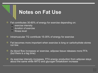 Notes on Fat Use Fat contributes 30-80% of energy for exercise depending on: exercise intensity  duration of exercise fitness level Intramuscular TG contribute 15-35% of energy for exercise Fat becomes more important when exercise is long or carbohydrate stores run low. As blood flow increases w/ exercise, adipose tissue releases more FFA (but there is a lag time) As exercise intensity increases, FFA energy production from adipose stays about the same while IMTG and glycogen breakdown increase 