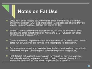 Notes on Fat Use Once FFA enter muscle cell, they either enter the carnitine shuttle for energy metabolism (MCT and short chain TG do not need shuttle; they go straight to mitochondria).  Others are stored as TG. When TG are oxidized from adipose tissue, FA bind to albumin in blood stream and enter mitochondria for Krebs and ETC.  Glycerol can enter glycolysis and produce ATP. Carbs are needed to provide Krebs intermediates for fat breakdown.  When carbs run out, ketones are formed from incomplete fat breakdown.  Fat in recovery period from exercise less likely to be stored and more likely to be oxidized (part of why regular exercise helps with weight loss) High fat diet (fat-loading) may increase IMTG and fat enzyme function, theoretically leading to greater oxidation during exercise.  Many find it intolerable and most studies show no performance benefits.  