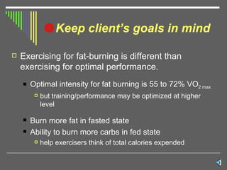 Keep client’s goals in mind Exercising for fat-burning is different than exercising for optimal performance. Optimal intensity for fat burning is 55 to 72% VO 2 max but training/performance may be optimized at higher level Burn more fat in fasted state Ability to burn more carbs in fed state help exercisers think of total calories expended  