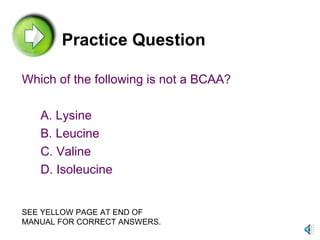 Practice Question Which of the following is not a BCAA? A. Lysine B. Leucine C. Valine D. Isoleucine SEE YELLOW PAGE AT END OF MANUAL FOR CORRECT ANSWERS. 