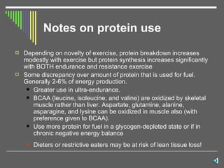 Notes on protein use Depending on novelty of exercise, protein breakdown increases modestly with exercise but protein synthesis increases significantly with BOTH endurance and resistance exercise Some discrepancy over amount of protein that is used for fuel. Generally 2-6% of energy production. Greater use in ultra-endurance. BCAA (leucine, isoleucine, and valine) are oxidized by skeletal muscle rather than liver. Aspartate, glutamine, alanine, asparagine, and lysine can be oxidized in muscle also (with preference given to BCAA). Use more protein for fuel in a glycogen-depleted state or if in chronic negative energy balance Dieters or restrictive eaters may be at risk of lean tissue loss! 
