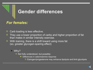 Gender differences For females: Carb loading is less effective. They use a lower proportion of carbs and higher proportion of fat than males in similar intensity exercise. With training, there is a shift toward using more fat  (so, greater glycogen-sparing effect) Why? Not fully understood, but possibly: Differences in catecholamine response Estrogen/progesterone may enhance lipolysis and limit glycolysis 