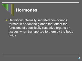Hormones Definition: internally secreted compounds formed in endocrine glands that affect the functions of specifically receptive organs or tissues when transported to them by the body fluids  