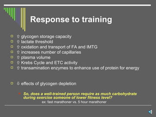 Response to training    glycogen storage capacity    lactate threshold    oxidation and transport of FA and IMTG    increases number of capillaries    plasma volume    Krebs Cycle and ETC activity    transamination enzymes to enhance use of protein for energy    effects of glycogen depletion So, does a well-trained person require as much carbohydrate during exercise someone of lower fitness level?  ex: fast marathoner vs. 5 hour marathoner 