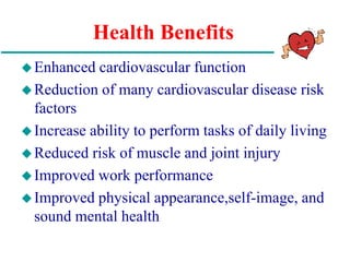 Health Benefits
Enhanced cardiovascular function
Reduction of many cardiovascular disease risk
factors
Increase ability to perform tasks of daily living
Reduced risk of muscle and joint injury
Improved work performance
Improved physical appearance,self-image, and
sound mental health
 