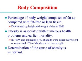 Body Composition
Percentage of body weight composed of fat as
compared with fat-free or lean tissue.
 Determined by height and weight tables or BMI
Obesity is associated with numerous health
problems and earlier mortality.
 In 1999, and estimated 61% of adults were either overweight
or obese, and 13% of children were overweight.
Determination of the cause of obesity is
important.
 
