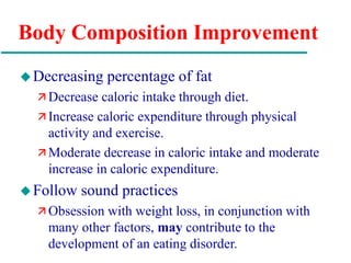 Body Composition Improvement
Decreasing percentage of fat
 Decrease caloric intake through diet.
 Increase caloric expenditure through physical
activity and exercise.
 Moderate decrease in caloric intake and moderate
increase in caloric expenditure.
Follow sound practices
 Obsession with weight loss, in conjunction with
many other factors, may contribute to the
development of an eating disorder.
 