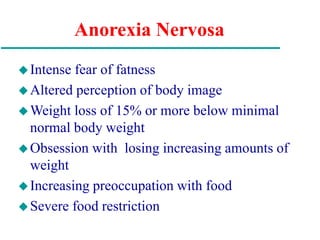 Anorexia Nervosa
Intense fear of fatness
Altered perception of body image
Weight loss of 15% or more below minimal
normal body weight
Obsession with losing increasing amounts of
weight
Increasing preoccupation with food
Severe food restriction
 