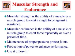 Muscular Strength and
Endurance
Muscular strength is the ability of a muscle or a
muscle group to exert a single force against a
resistance.
Muscular endurance is the ability of a muscle or
muscle group to exert force repeatedly or over a
period of time.
Maintenance of proper posture; protect joints.
Production of power to enhance performance.
Use it of lose it!
 