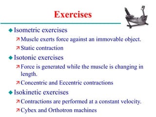 Exercises
Isometric exercises
 Muscle exerts force against an immovable object.
 Static contraction
Isotonic exercises
 Force is generated while the muscle is changing in
length.
 Concentric and Eccentric contractions
Isokinetic exercises
 Contractions are performed at a constant velocity.
 Cybex and Orthotron machines
 