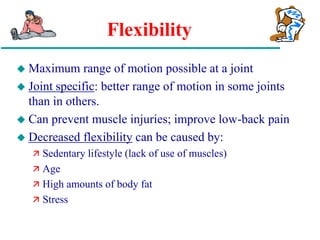 Flexibility
 Maximum range of motion possible at a joint
 Joint specific: better range of motion in some joints
than in others.
 Can prevent muscle injuries; improve low-back pain
 Decreased flexibility can be caused by:
 Sedentary lifestyle (lack of use of muscles)
 Age
 High amounts of body fat
 Stress
 