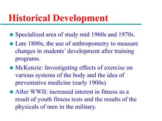 Historical Development
 Specialized area of study mid 1960s and 1970s.
 Late 1800s, the use of anthropometry to measure
changes in students’ development after training
programs.
 McKenzie: Investigating effects of exercise on
various systems of the body and the idea of
preventative medicine (early 1900s)
 After WWII: increased interest in fitness as a
result of youth fitness tests and the results of the
physicals of men in the military.
 