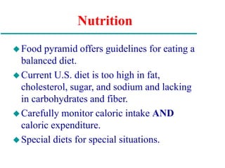 Nutrition
Food pyramid offers guidelines for eating a
balanced diet.
Current U.S. diet is too high in fat,
cholesterol, sugar, and sodium and lacking
in carbohydrates and fiber.
Carefully monitor caloric intake AND
caloric expenditure.
Special diets for special situations.
 