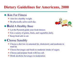 Dietary Guidelines for Americans, 2000
Aim For Fitness
 Aim for a healthy weight.
 Be physically active each day.
Build A Healthy Base
 Let the Pyramid guide your food choices.
 Eat a variety of grains, fruits, and vegetables daily.
 Keep food safe to eat.
Choose Sensibly
 Choose a diet low in saturated fat, cholesterol, and moderate in
total fat.
 Choose beverages and foods to moderate intake of sugars.
 Choose and prepare foods with less salt.
 Drink alcoholic beverages in moderation.
 