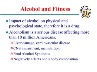 Alcohol and Fitness
Impact of alcohol on physical and
psychological state, therefore it is a drug.
Alcoholism is a serious disease affecting more
than 10 million Americans.
 Liver damage, cardiovascular disease
 CNS impairment, malnutrition
 Fetal Alcohol Syndrome
 Negatively affects one’s body composition
 