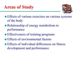 Areas of Study
Effects of various exercises on various systems
of the body
Relationship of energy metabolism to
performance
Effectiveness of training programs
Effects of environmental factors
Effects of individual differences on fitness
development and performance
 