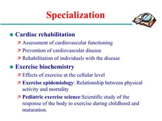 Specialization
 Cardiac rehabilitation
 Assessment of cardiovascular functioning
 Prevention of cardiovascular disease
 Rehabilitation of individuals with the disease
 Exercise biochemistry
 Effects of exercise at the cellular level
 Exercise epidemiology: Relationship between physical
activity and mortality
 Pediatric exercise science:Scientific study of the
response of the body to exercise during childhood and
maturation.
 