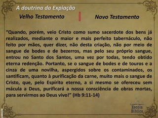 A doutrina da Expiação
Velho Testamento Novo Testamento
“Quando, porém, veio Cristo como sumo sacerdote dos bens já
realizados, mediante o maior e mais perfeito tabernáculo, não
feito por mãos, quer dizer, não desta criação, não por meio de
sangue de bodes e de bezerros, mas pelo seu próprio sangue,
entrou no Santo dos Santos, uma vez por todas, tendo obtido
eterna redenção. Portanto, se o sangue de bodes e de touros e a
cinza de uma novilha, aspergidos sobre os contaminados, os
santificam, quanto à purificação da carne, muito mais o sangue de
Cristo, que, pelo Espírito eterno, a si mesmo se ofereceu sem
mácula a Deus, purificará a nossa consciência de obras mortas,
para servirmos ao Deus vivo!” (Hb 9:11-14)
 
