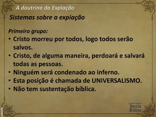A doutrina da Expiação
Sistemas sobre a expiação
Primeiro grupo:
• Cristo morreu por todos, logo todos serão
salvos.
• Cristo, de alguma maneira, perdoará e salvará
todas as pessoas.
• Ninguém será condenado ao inferno.
• Esta posição é chamada de UNIVERSALISMO.
• Não tem sustentação bíblica.
 