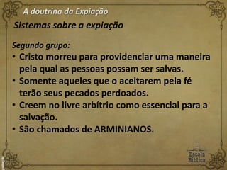 A doutrina da Expiação
Sistemas sobre a expiação
Segundo grupo:
• Cristo morreu para providenciar uma maneira
pela qual as pessoas possam ser salvas.
• Somente aqueles que o aceitarem pela fé
terão seus pecados perdoados.
• Creem no livre arbítrio como essencial para a
salvação.
• São chamados de ARMINIANOS.
 
