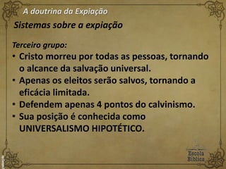 A doutrina da Expiação
Sistemas sobre a expiação
Terceiro grupo:
• Cristo morreu por todas as pessoas, tornando
o alcance da salvação universal.
• Apenas os eleitos serão salvos, tornando a
eficácia limitada.
• Defendem apenas 4 pontos do calvinismo.
• Sua posição é conhecida como
UNIVERSALISMO HIPOTÉTICO.
 