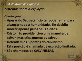 A doutrina da Expiação
Sistemas sobre a expiação
Quarto grupo:
• Apesar do Seu sacrifício ter poder em si para
alcançar toda a humanidade, Ele decidiu
morrer apenas pelos Seus eleitos.
• Cristo não providenciou uma maneira de
salvar, mas eficazmente os salvou.
• Defendem os 5 pontos do calvinismo.
• Esta posição é chamada de expiação limitada.
• São chamados de CALVINISTAS.
 