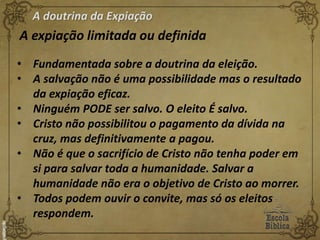 A doutrina da Expiação
A expiação limitada ou definida
• Fundamentada sobre a doutrina da eleição.
• A salvação não é uma possibilidade mas o resultado
da expiação eficaz.
• Ninguém PODE ser salvo. O eleito É salvo.
• Cristo não possibilitou o pagamento da dívida na
cruz, mas definitivamente a pagou.
• Não é que o sacrifício de Cristo não tenha poder em
si para salvar toda a humanidade. Salvar a
humanidade não era o objetivo de Cristo ao morrer.
• Todos podem ouvir o convite, mas só os eleitos
respondem.
 