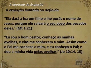 A doutrina da Expiação
A expiação limitada ou definida
“Ela dará à luz um filho e lhe porás o nome de
Jesus, porque ele salvará o seu povo dos pecados
deles.” (Mt 1:21)
“Eu sou o bom pastor; conheço as minhas
ovelhas, e elas me conhecem a mim. Assim como
o Pai me conhece a mim, e eu conheço o Pai; e
dou a minha vida pelas ovelhas.” (Jo 10:14, 15)
 