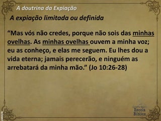 A doutrina da Expiação
A expiação limitada ou definida
“Mas vós não credes, porque não sois das minhas
ovelhas. As minhas ovelhas ouvem a minha voz;
eu as conheço, e elas me seguem. Eu lhes dou a
vida eterna; jamais perecerão, e ninguém as
arrebatará da minha mão.” (Jo 10:26-28)
 
