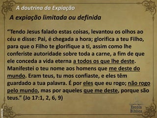 A doutrina da Expiação
A expiação limitada ou definida
“Tendo Jesus falado estas coisas, levantou os olhos ao
céu e disse: Pai, é chegada a hora; glorifica a teu Filho,
para que o Filho te glorifique a ti, assim como lhe
conferiste autoridade sobre toda a carne, a fim de que
ele conceda a vida eterna a todos os que lhe deste.
Manifestei o teu nome aos homens que me deste do
mundo. Eram teus, tu mos confiaste, e eles têm
guardado a tua palavra. É por eles que eu rogo; não rogo
pelo mundo, mas por aqueles que me deste, porque são
teus.” (Jo 17:1, 2, 6, 9)
 
