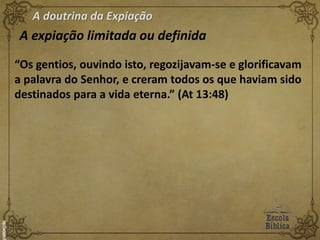 A doutrina da Expiação
A expiação limitada ou definida
“Os gentios, ouvindo isto, regozijavam-se e glorificavam
a palavra do Senhor, e creram todos os que haviam sido
destinados para a vida eterna.” (At 13:48)
 