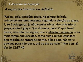 A doutrina da Expiação
A expiação limitada ou definida
“Assim, pois, também agora, no tempo de hoje,
sobrevive um remanescente segundo a eleição da graça.
E, se é pela graça, já não é pelas obras; do contrário, a
graça já não é graça. Que diremos, pois? O que Israel
busca, isso não conseguiu; mas a eleição o alcançou; e os
mais foram endurecidos, como está escrito: Deus lhes
deu espírito de entorpecimento, olhos para não ver e
ouvidos para não ouvir, até ao dia de hoje.” (Rm 11:5-8)
Ver Jo 12:37-40
 
