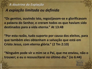 A doutrina da Expiação
A expiação limitada ou definida
“Os gentios, ouvindo isto, regozijavam-se e glorificavam
a palavra do Senhor, e creram todos os que haviam sido
destinados para a vida eterna.” At 13:48
“Por esta razão, tudo suporto por causa dos eleitos, para
que também eles obtenham a salvação que está em
Cristo Jesus, com eterna glória.” (2 Tm 2:10)
“Ninguém pode vir a mim se o Pai, que me enviou, não o
trouxer; e eu o ressuscitarei no último dia.” (Jo 6:44)
 